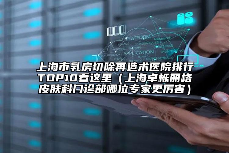 上海市乳房切除再造術(shù)醫(yī)院排行TOP10看這里（上海卓櫟麗格皮膚科門診部哪位專家更厲害）
