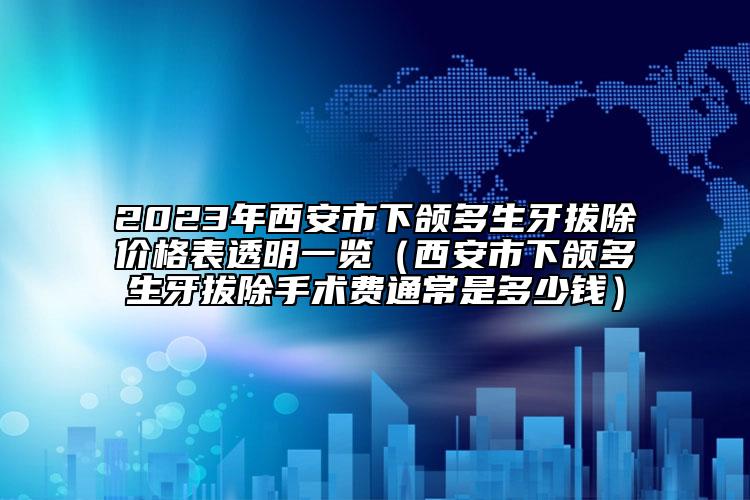 2023年西安市下頜多生牙拔除價(jià)格表透明一覽（西安市下頜多生牙拔除手術(shù)費(fèi)通常是多少錢）