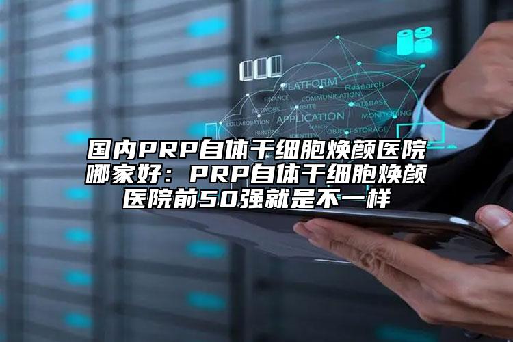 國內(nèi)PRP自體干細(xì)胞煥顏醫(yī)院哪家好：PRP自體干細(xì)胞煥顏醫(yī)院前50強(qiáng)就是不一樣
