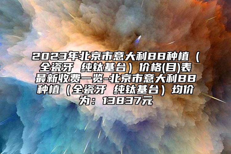 2023年北京市意大利BB種植（全瓷牙 純鈦基臺(tái)）價(jià)格(目)表最新收費(fèi)一覽-北京市意大利BB種植（全瓷牙 純鈦基臺(tái)）均價(jià)為：13837元