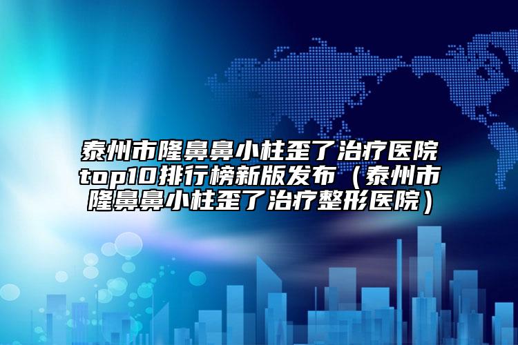 泰州市隆鼻鼻小柱歪了治療醫(yī)院top10排行榜新版發(fā)布（泰州市隆鼻鼻小柱歪了治療整形醫(yī)院）