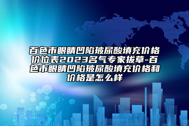 百色市眼睛凹陷玻尿酸填充價格價位表2023名氣專家拔草-百色市眼睛凹陷玻尿酸填充價格和價格是怎么樣