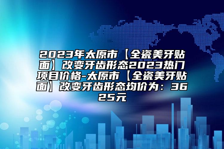 2023年太原市【全瓷美牙貼面】改變牙齒形態(tài)2023熱門項(xiàng)目價(jià)格-太原市【全瓷美牙貼面】改變牙齒形態(tài)均價(jià)為：3625元
