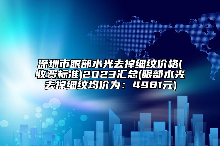 深圳市眼部水光去掉細紋價格(收費標準)2023匯總(眼部水光去掉細紋均價為：4981元)