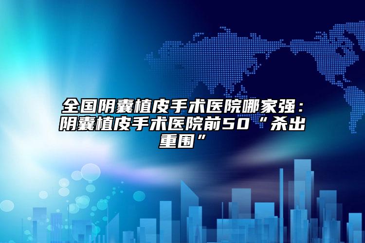 全國陰囊植皮手術(shù)醫(yī)院哪家強：陰囊植皮手術(shù)醫(yī)院前50“殺出重圍”