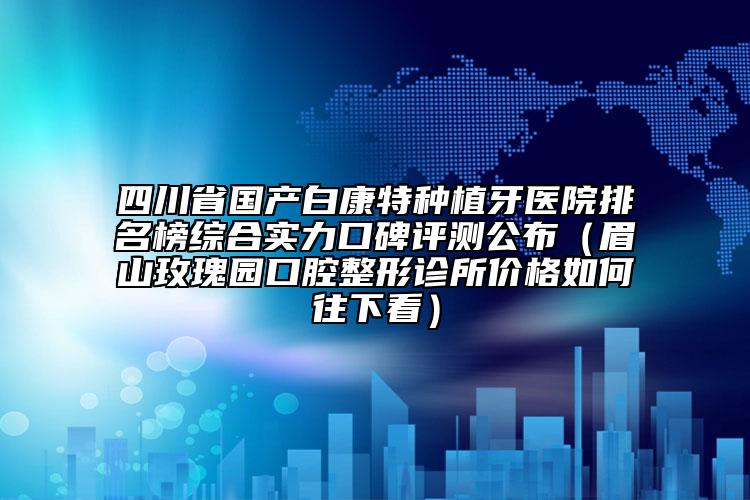 四川省國產(chǎn)白康特種植牙醫(yī)院排名榜綜合實力口碑評測公布（眉山玫瑰園口腔整形診所價格如何往下看）