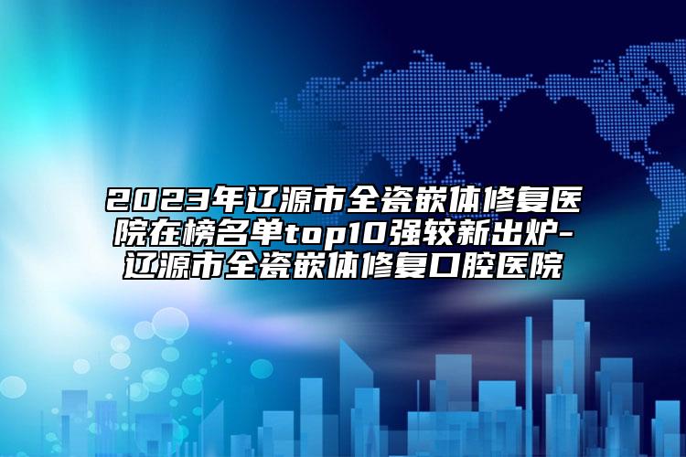 2023年遼源市全瓷嵌體修復(fù)醫(yī)院在榜名單top10強(qiáng)較新出爐-遼源市全瓷嵌體修復(fù)口腔醫(yī)院
