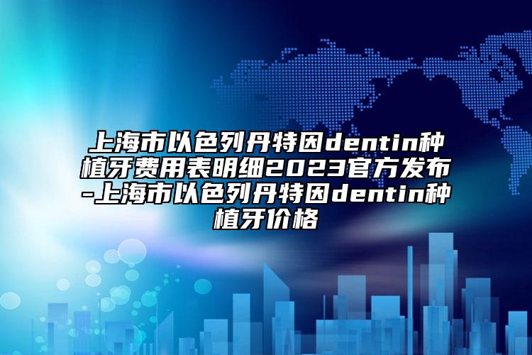 上海市以色列丹特因dentin種植牙費(fèi)用表明細(xì)2023官方發(fā)布-上海市以色列丹特因dentin種植牙價(jià)格