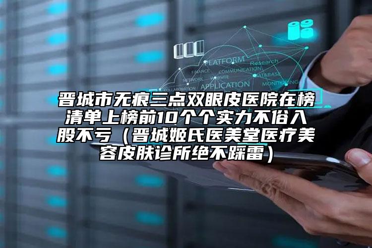 晉城市無(wú)痕三點(diǎn)雙眼皮醫(yī)院在榜清單上榜前10個(gè)個(gè)實(shí)力不俗入股不虧（晉城姬氏醫(yī)美堂醫(yī)療美容皮膚診所絕不踩雷）
