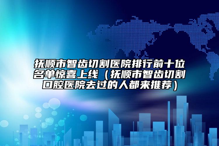 撫順市智齒切割醫(yī)院排行前十位名單驚喜上線（撫順市智齒切割口腔醫(yī)院去過的人都來推薦）