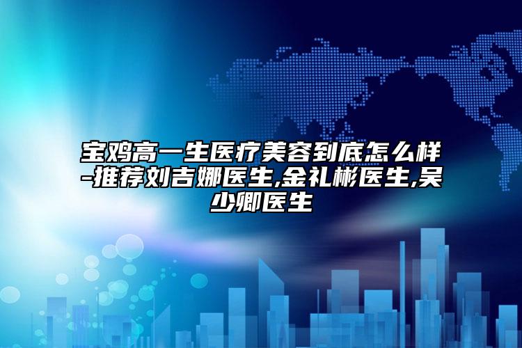 寶雞高一生醫(yī)療美容到底怎么樣-推薦劉吉娜醫(yī)生,金禮彬醫(yī)生,吳少卿醫(yī)生