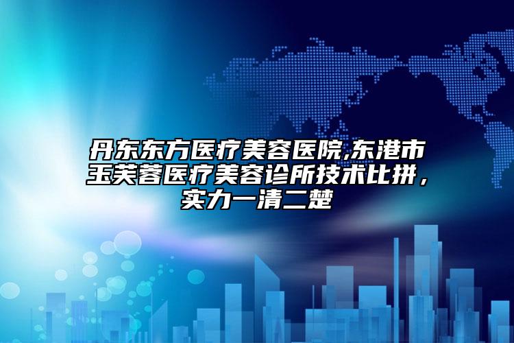 丹東東方醫(yī)療美容醫(yī)院,東港市玉芙蓉醫(yī)療美容診所技術(shù)比拼，實(shí)力一清二楚