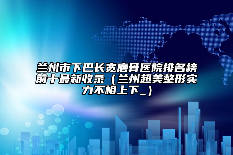 蘭州市下巴長(zhǎng)寬磨骨醫(yī)院排名榜前十最新收錄（蘭州超美整形實(shí)力不相上下_）