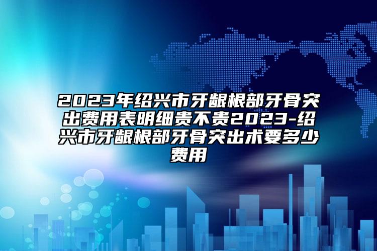 2023年紹興市牙齦根部牙骨突出費用表明細貴不貴2023-紹興市牙齦根部牙骨突出術(shù)要多少費用