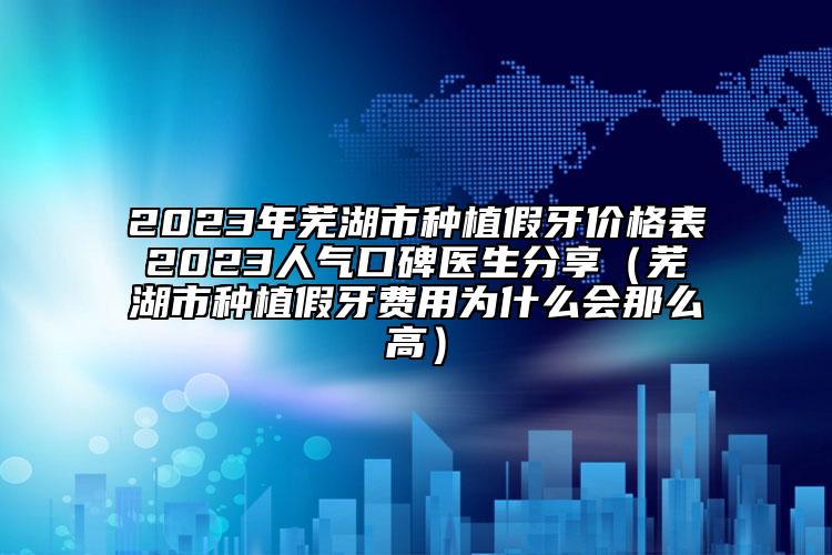 2023年蕪湖市種植假牙價格表2023人氣口碑醫(yī)生分享（蕪湖市種植假牙費用為什么會那么高）