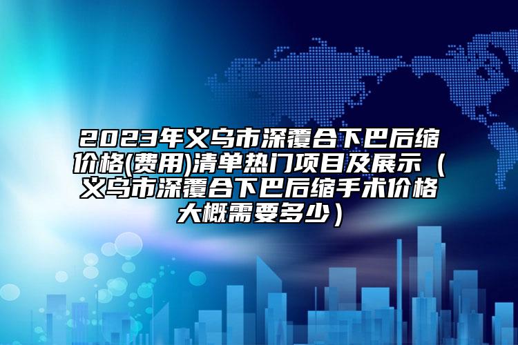 2023年義烏市深覆合下巴后縮價格(費用)清單熱門項目及展示（義烏市深覆合下巴后縮手術價格大概需要多少）