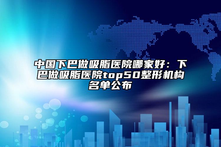 中國下巴做吸脂醫(yī)院哪家好：下巴做吸脂醫(yī)院top50整形機(jī)構(gòu)名單公布