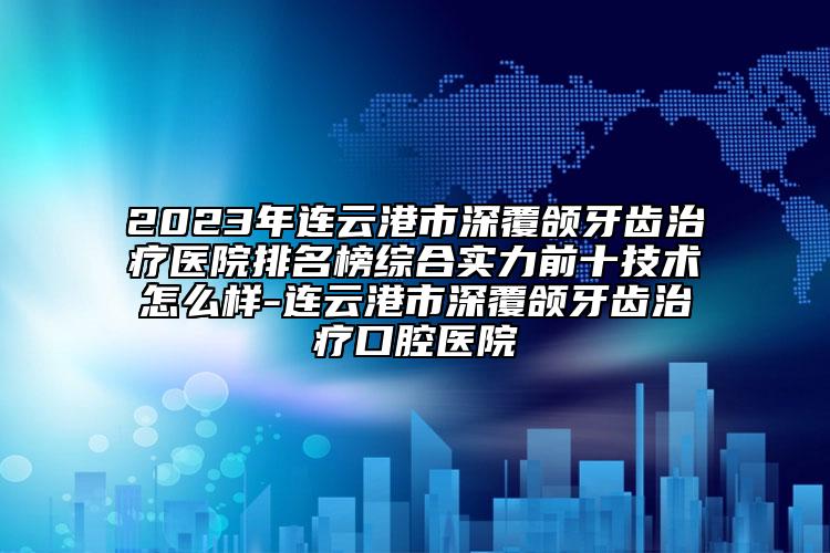 2023年連云港市深覆頜牙齒治療醫(yī)院排名榜綜合實(shí)力前十技術(shù)怎么樣-連云港市深覆頜牙齒治療口腔醫(yī)院