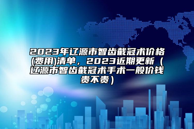 2023年遼源市智齒截冠術(shù)價(jià)格(費(fèi)用)清單，2023近期更新（遼源市智齒截冠術(shù)手術(shù)一般價(jià)錢貴不貴）