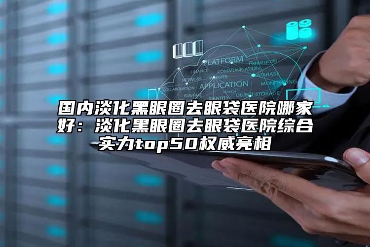 國(guó)內(nèi)淡化黑眼圈去眼袋醫(yī)院哪家好：淡化黑眼圈去眼袋醫(yī)院綜合實(shí)力top50權(quán)威亮相