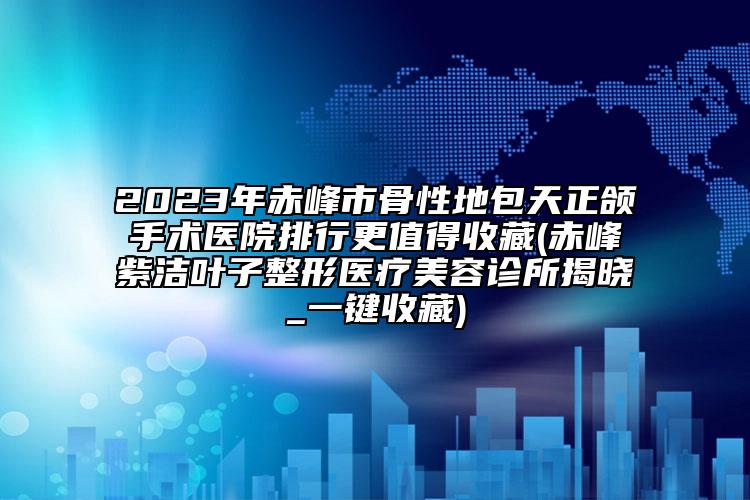 2023年赤峰市骨性地包天正頜手術(shù)醫(yī)院排行更值得收藏(赤峰紫潔葉子整形醫(yī)療美容診所揭曉_一鍵收藏)