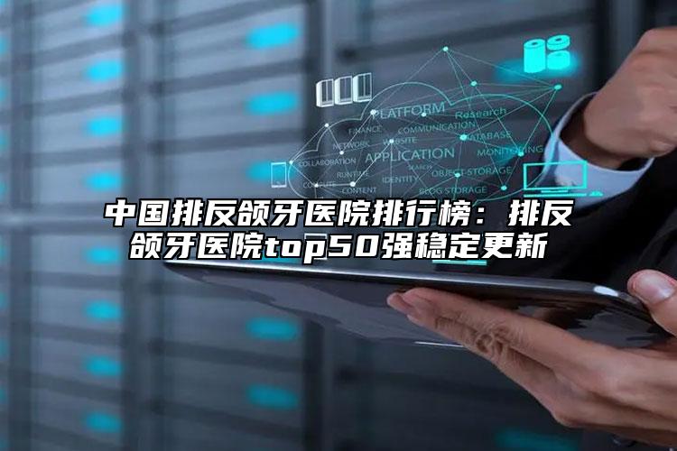 中國排反頜牙醫(yī)院排行榜：排反頜牙醫(yī)院top50強(qiáng)穩(wěn)定更新