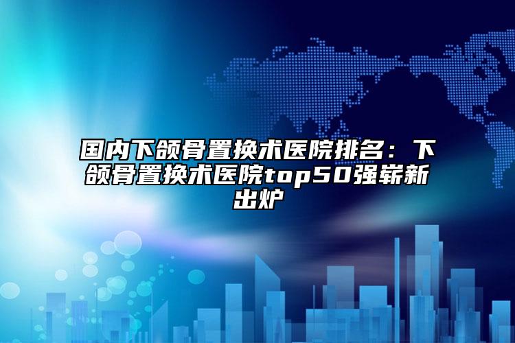 國(guó)內(nèi)下頜骨置換術(shù)醫(yī)院排名：下頜骨置換術(shù)醫(yī)院top50強(qiáng)嶄新出爐