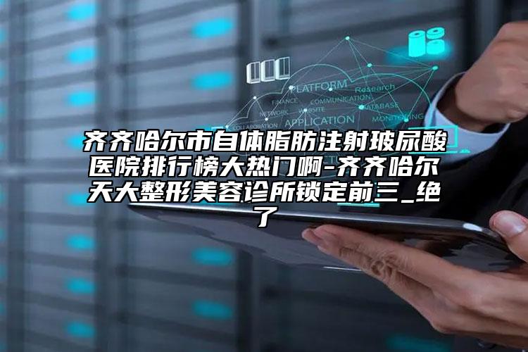 齊齊哈爾市自體脂肪注射玻尿酸醫(yī)院排行榜大熱門啊-齊齊哈爾天大整形美容診所鎖定前三_絕了