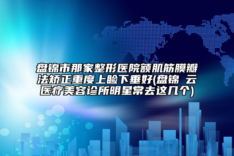 盤錦市那家整形醫(yī)院額肌筋膜瓣法矯正重度上瞼下垂好(盤錦璓云醫(yī)療美容診所明星常去這幾個)