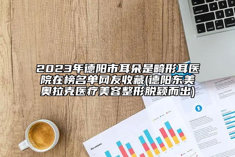 2023年德陽市耳朵是畸形耳醫(yī)院在榜名單網(wǎng)友收藏(德陽東美奧拉克醫(yī)療美容整形脫穎而出)