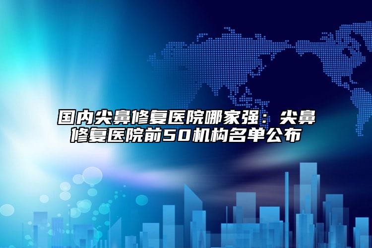 國內(nèi)尖鼻修復(fù)醫(yī)院哪家強：尖鼻修復(fù)醫(yī)院前50機構(gòu)名單公布