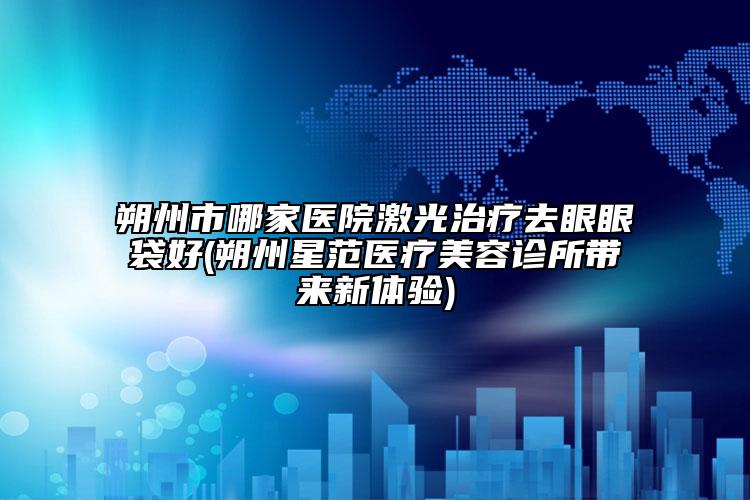 朔州市哪家醫(yī)院激光治療去眼眼袋好(朔州星范醫(yī)療美容診所帶來新體驗(yàn))