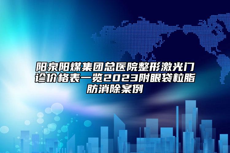 陽泉陽煤集團(tuán)總醫(yī)院整形激光門診價(jià)格表一覽2023附眼袋粒脂肪消除案例