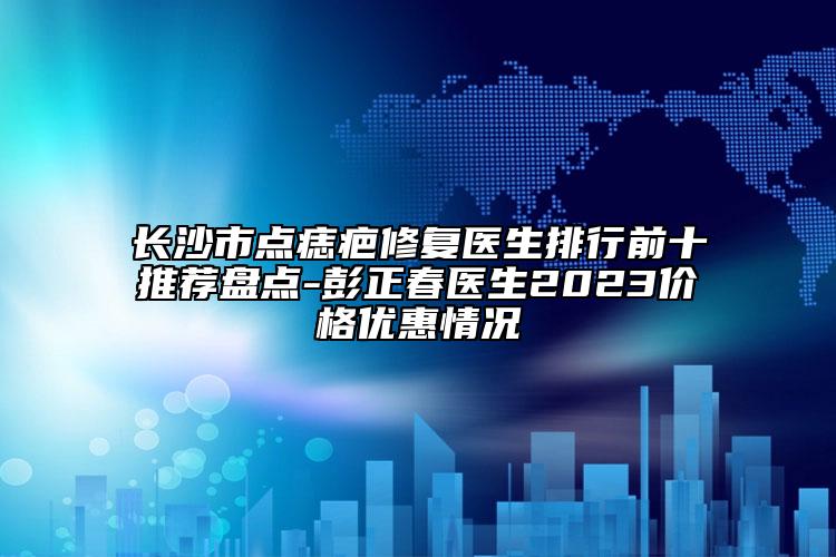 長(zhǎng)沙市點(diǎn)痣疤修復(fù)醫(yī)生排行前十推薦盤(pán)點(diǎn)-彭正春醫(yī)生2023價(jià)格優(yōu)惠情況