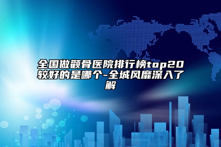 全國做顴骨醫(yī)院排行榜top20較好的是哪個-全城風(fēng)靡深入了解