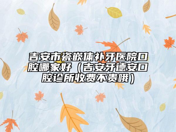 吉安市瓷嵌體補牙醫(yī)院口腔哪家好(吉安牙德安口腔診所收費不貴哦)