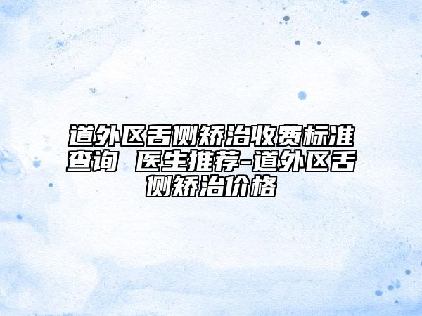 道外區(qū)舌側(cè)矯治收費(fèi)標(biāo)準(zhǔn)查詢 醫(yī)生推薦-道外區(qū)舌側(cè)矯治價(jià)格