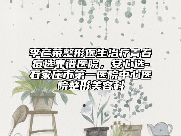 李彥榮整形醫(yī)生治療青春痘選靠譜醫(yī)院，安心選-石家莊市第一醫(yī)院中心醫(yī)院整形美容科