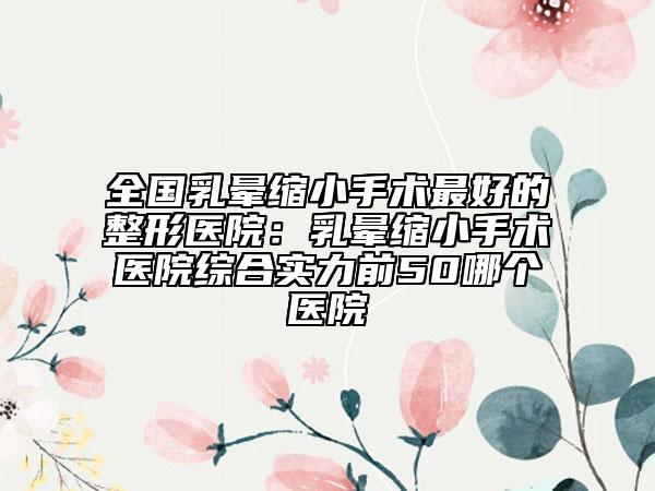 全國(guó)乳暈縮小手術(shù)最好的整形醫(yī)院:乳暈縮小手術(shù)醫(yī)院綜合實(shí)力前50哪個(gè)醫(yī)院