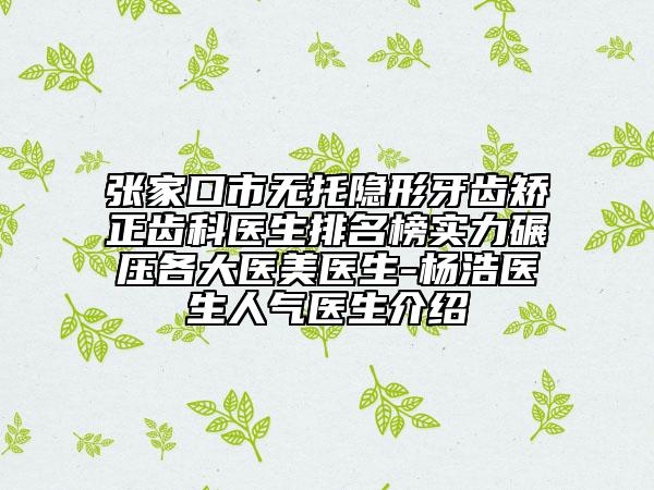 張家口市無托隱形牙齒矯正齒科醫(yī)生排名榜實(shí)力碾壓各大醫(yī)美醫(yī)生-楊浩醫(yī)生人氣醫(yī)生介紹