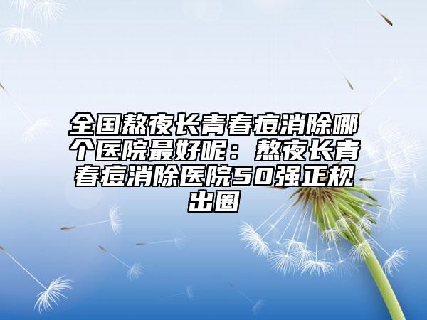 全國(guó)熬夜長(zhǎng)青春痘消除哪個(gè)醫(yī)院最好呢:熬夜長(zhǎng)青春痘消除醫(yī)院50強(qiáng)正規(guī)出圈