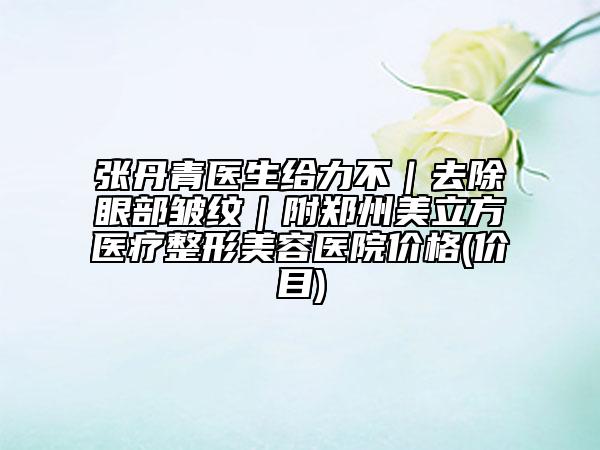 張丹青醫(yī)生給力不|去除眼部皺紋|附鄭州美立方醫(yī)療整形美容醫(yī)院價格(價目)