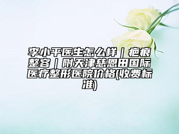 李小平醫(yī)生怎么樣|疤痕整容|附天津慈恩田國際醫(yī)療整形醫(yī)院價格(收費標(biāo)準(zhǔn))