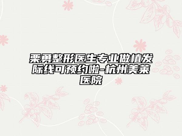 栗勇整形醫(yī)生專業(yè)做植發(fā)際線可預(yù)約啦-杭州美萊醫(yī)院