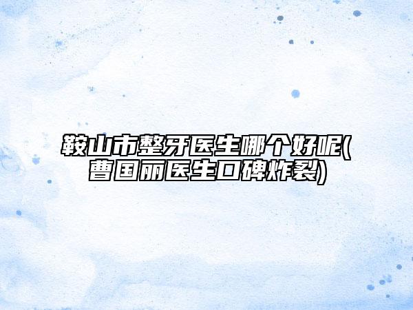 鞍山市整牙醫(yī)生哪個(gè)好呢(曹國(guó)麗醫(yī)生口碑炸裂)
