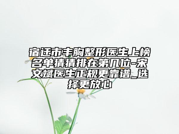 宿遷市豐胸整形醫(yī)生上榜名單猜猜排在第幾位-宋文斌醫(yī)生正規(guī)更靠譜_選擇更放心