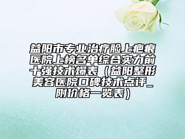 益陽市專業(yè)治療臉上疤痕醫(yī)院上榜名單綜合實力前十強技術(shù)爆表（益陽整形美容醫(yī)院口碑技術(shù)點評_附價格一覽表）