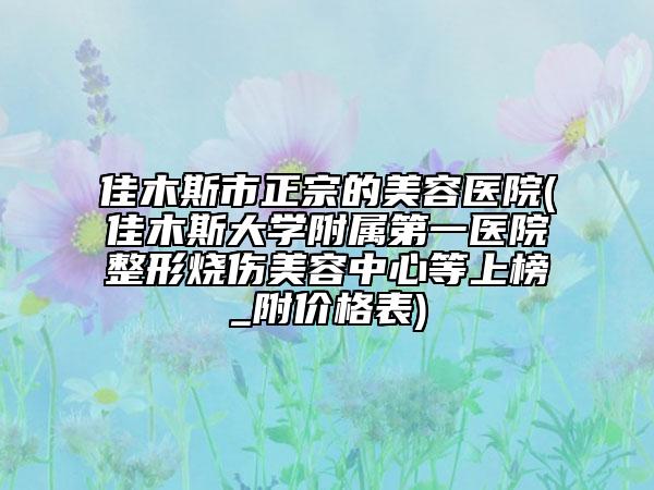 佳木斯市正宗的美容醫(yī)院(佳木斯大學(xué)附屬第一醫(yī)院整形燒傷美容中心等上榜_附價(jià)格表)