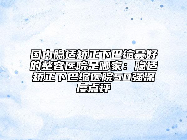 國內(nèi)隱適矯正下巴縮最好的整容醫(yī)院是哪家：隱適矯正下巴縮醫(yī)院50強深度點評