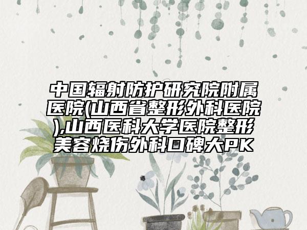 中國輻射防護研究院附屬醫(yī)院(山西省整形外科醫(yī)院),山西醫(yī)科大學醫(yī)院整形美容燒傷外科口碑大PK